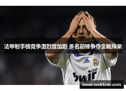 法甲射手榜竞争激烈度加剧 多名前锋争夺金靴殊荣